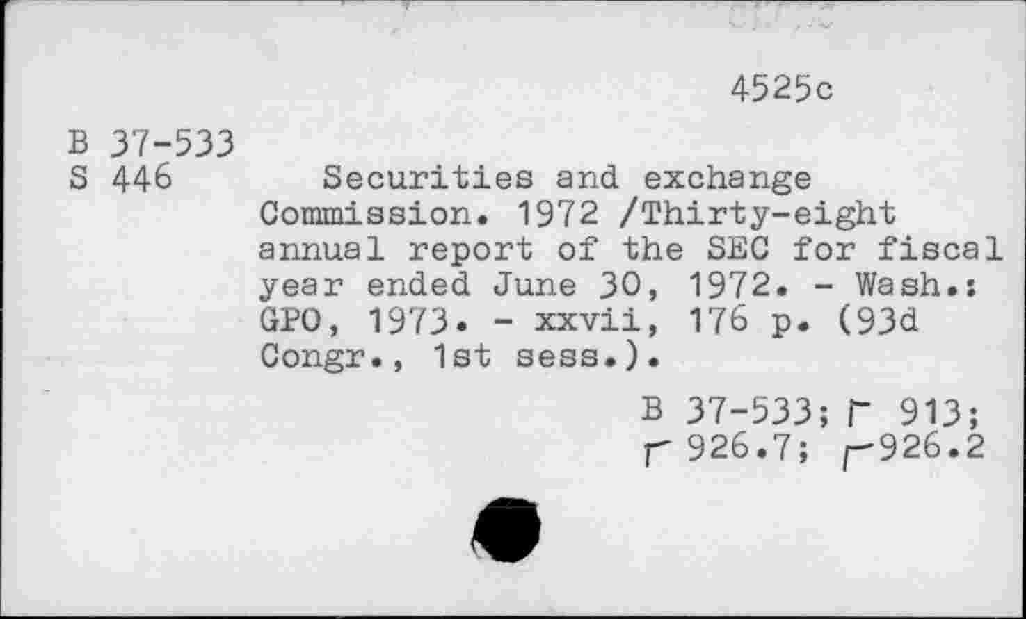 ﻿4525c
B 37-533
S 446	Securities and exchange
Commission. 1972 /Thirty-eight annual report of the SEC for fiscal year ended June 30, 1972. - Wash.: GPO, 1973. - xxvii, 176 p. (93d Congr., 1st sess.).
B 37—533; T 913; T 926.7;	926.2